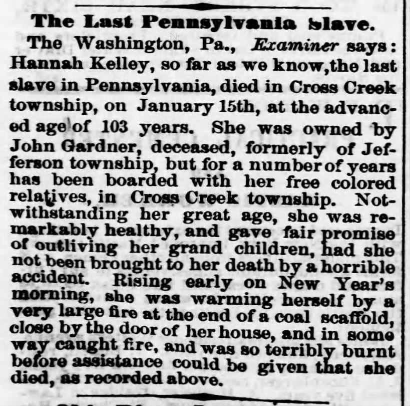 A brief newspaper story. It reads: “The Last Pennsylvania Slave. The Washington, PA., Examiner says: Hannah Kelley, so far as we know, the last slave in Pennsylvania, died in Cross Creek township, on January 15th, at the advanced age of 103 years. She was owned by John Gardner, deceased, formerly of Jefferson township, but for a number of years has been boarded with her free colored relatives, in Cross Creek township. Notwithstanding her great age, she was remarkably healthy, and gave fair promise of outliving her grand children, had she not been brought to her death by a horrible accident. Rising early on New Year’s morning, she was warming herself by a very large fire at the end of a coal scaffold, close by the door of her house, and in some way caught fire, and was so terribly burn before assistance could be given that she died, as recorded above.”